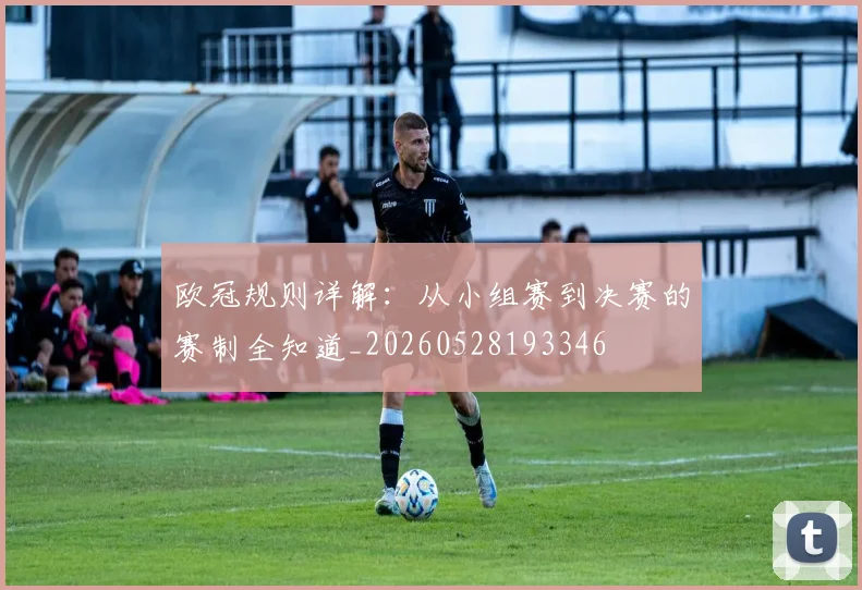 欧冠规则详解:从小组赛到决赛的赛制全知道_20260528193346